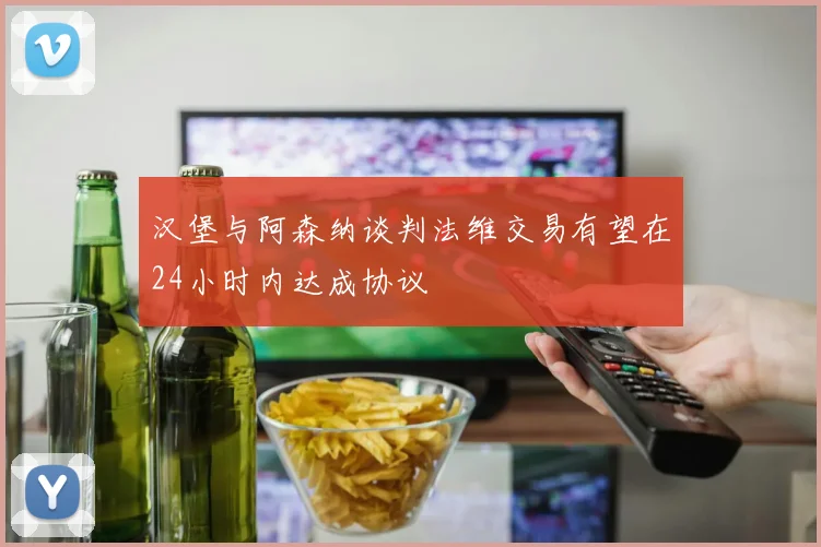 汉堡与阿森纳谈判法维交易有望在24小时内达成协议